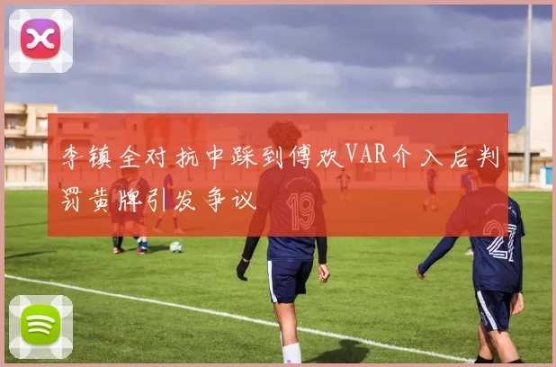 李镇全对抗中踩到傅欢VAR介入后判罚黄牌引发争议